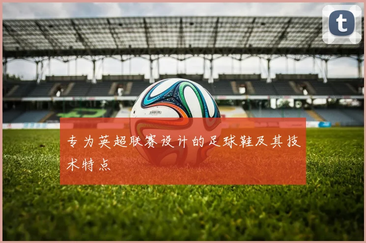 专为英超联赛设计的足球鞋及其技术特点